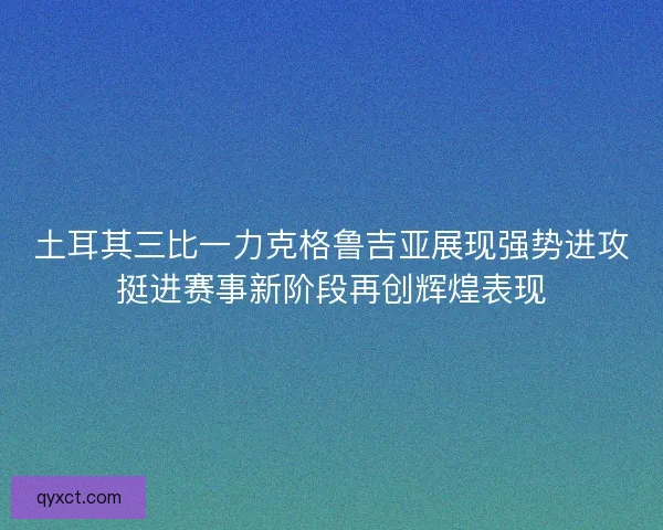 土耳其三比一力克格鲁吉亚展现强势进攻挺进赛事新阶段再创辉煌表现