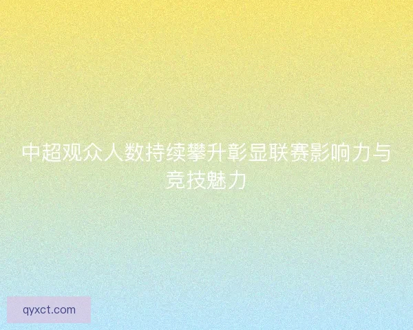 中超观众人数持续攀升彰显联赛影响力与竞技魅力